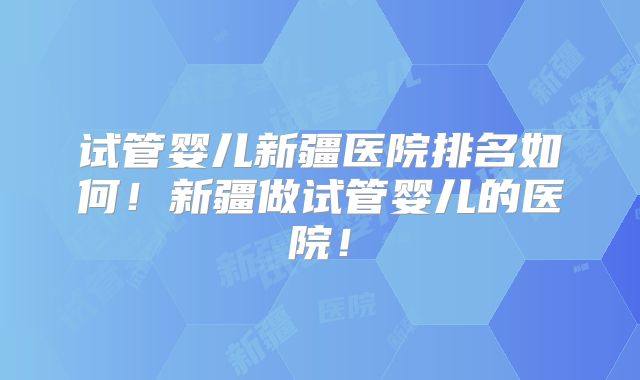 试管婴儿新疆医院排名如何!新疆做试管婴儿的医院!
