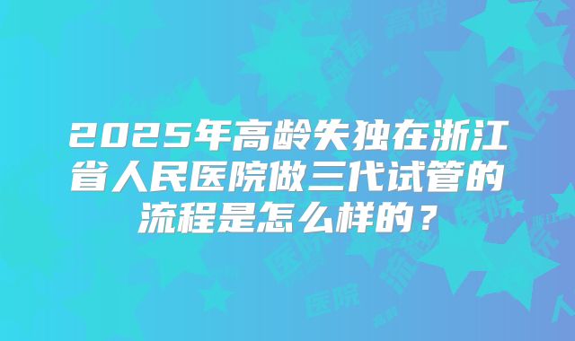 2025年高龄失独在浙江省人民医院做三代试管的流程是怎么样的?