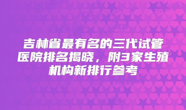 吉林省最有名的三代试管医院排名揭晓，附3家生殖机构新排行参考