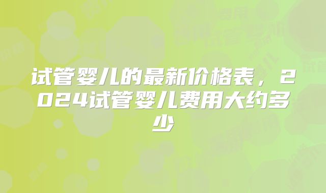 试管婴儿的最新价格表，2024试管婴儿费用大约多少