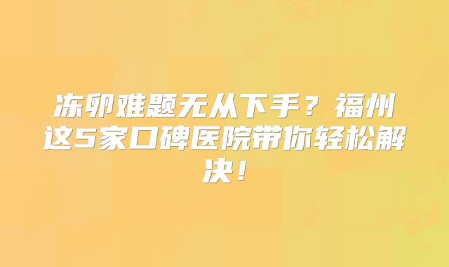 冻卵难题无从下手?福州这5家口碑医院带你轻松解决!