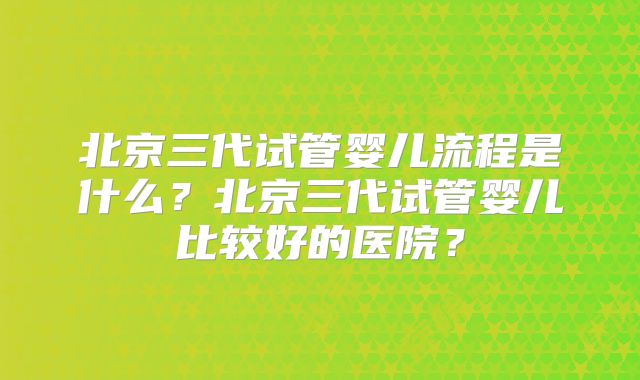 北京三代试管婴儿流程是什么？北京三代试管婴儿比较好的医院？