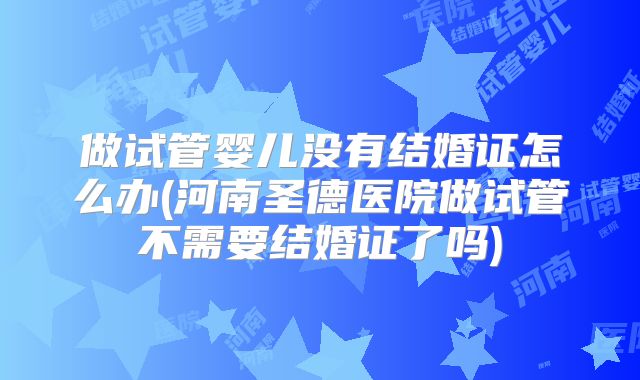 做试管婴儿没有结婚证怎么办(河南圣德医院做试管不需要结婚证了吗)