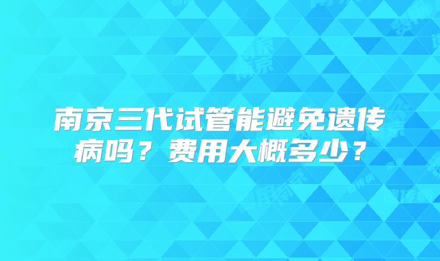 南京三代试管能避免遗传病吗？费用大概多少？