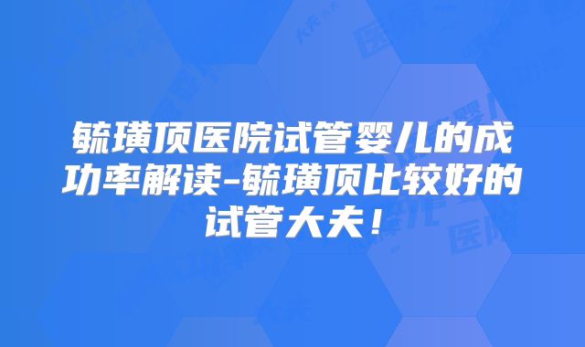 毓璜顶医院试管婴儿的成功率解读-毓璜顶比较好的试管大夫！