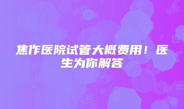 焦作医院试管大概费用！医生为你解答