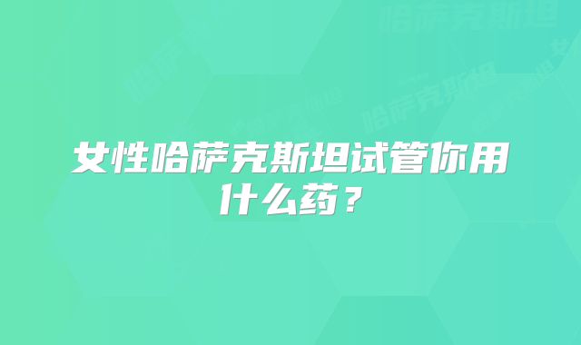 女性哈萨克斯坦试管你用什么药?