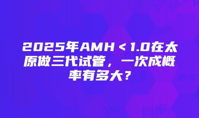 2025年AMH＜1.0在太原做三代试管，一次成概率有多大？