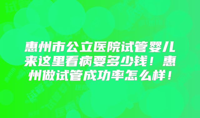 惠州市公立医院试管婴儿来这里看病要多少钱！惠州做试管成功率怎么样！