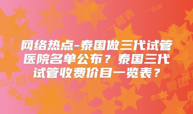 网络热点-泰国做三代试管医院名单公布？泰国三代试管收费价目一览表？