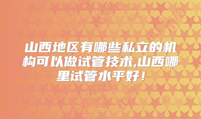 山西地区有哪些私立的机构可以做试管技术,山西哪里试管水平好！