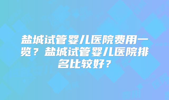 盐城试管婴儿医院费用一览？盐城试管婴儿医院排名比较好？