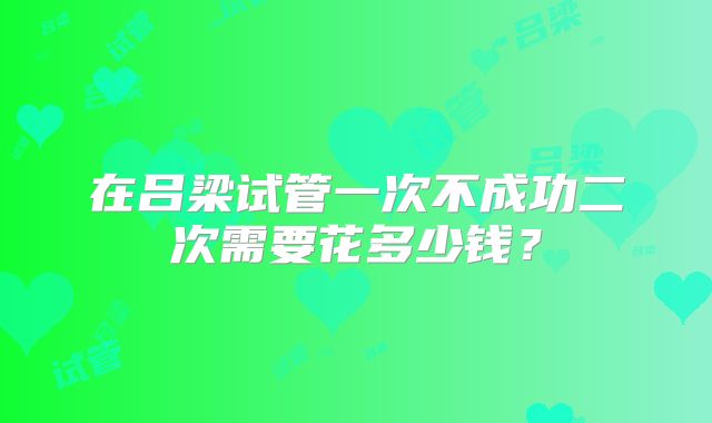 在吕梁试管一次不成功二次需要花多少钱？