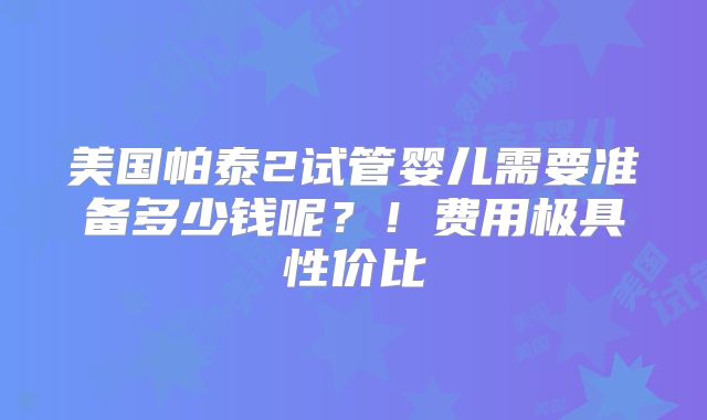 美国帕泰2试管婴儿需要准备多少钱呢？！费用极具性价比