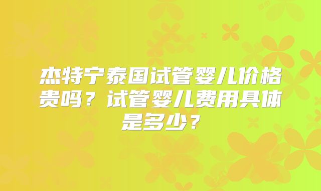 杰特宁泰国试管婴儿价格贵吗？试管婴儿费用具体是多少？