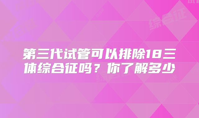 第三代试管可以排除18三体综合征吗？你了解多少