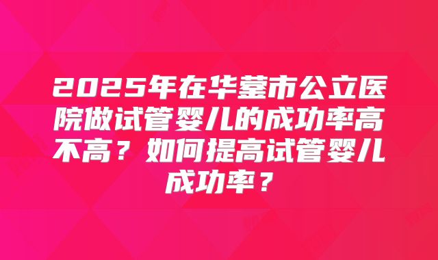 2025年在华蓥市公立医院做试管婴儿的成功率高不高?如何提高试管婴儿成功率?