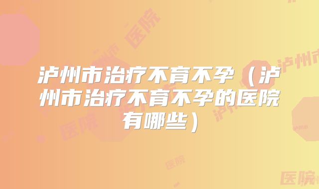 泸州市治疗不育不孕(泸州市治疗不育不孕的医院有哪些)