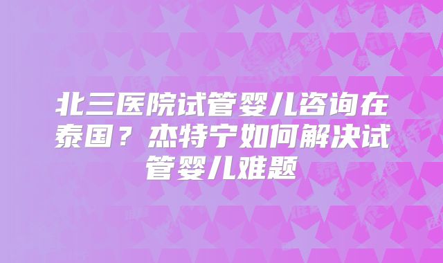 北三医院试管婴儿咨询在泰国？杰特宁如何解决试管婴儿难题