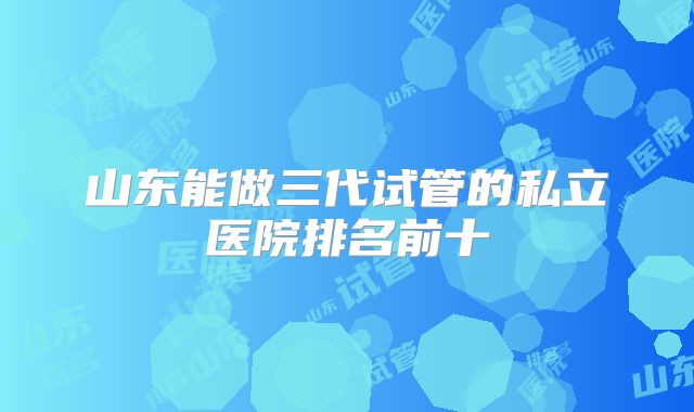山东能做三代试管的私立医院排名前十
