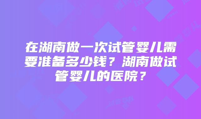 在湖南做一次试管婴儿需要准备多少钱？湖南做试管婴儿的医院？
