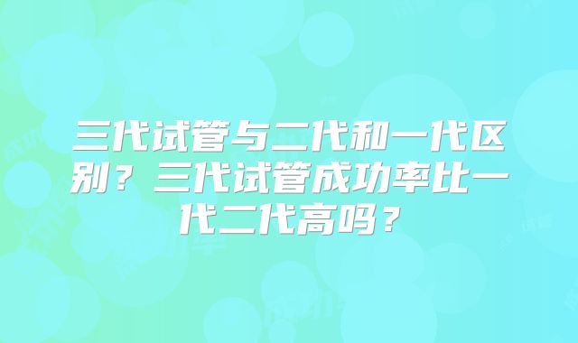 三代试管与二代和一代区别?三代试管成功率比一代二代高吗?
