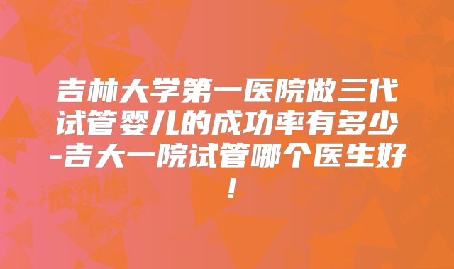 吉林大学第一医院做三代试管婴儿的成功率有多少-吉大一院试管哪个医生好！