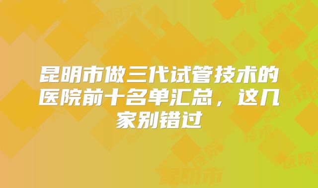 昆明市做三代试管技术的医院前十名单汇总，这几家别错过