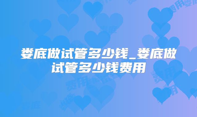 娄底做试管多少钱_娄底做试管多少钱费用