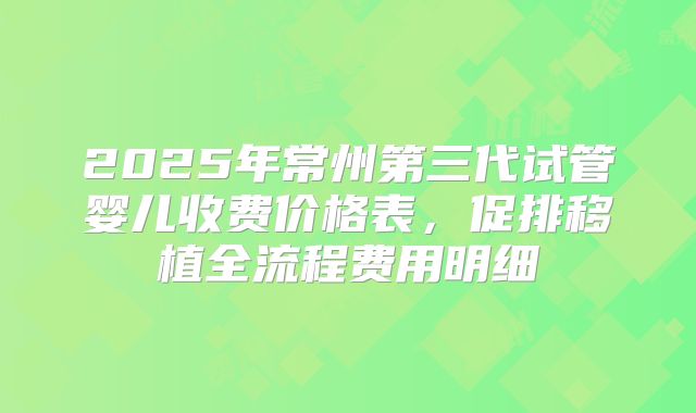 2025年常州第三代试管婴儿收费价格表，促排移植全流程费用明细