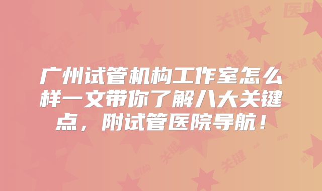 广州试管机构工作室怎么样一文带你了解八大关键点,附试管医院导航!