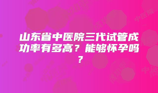 山东省中医院三代试管成功率有多高？能够怀孕吗？