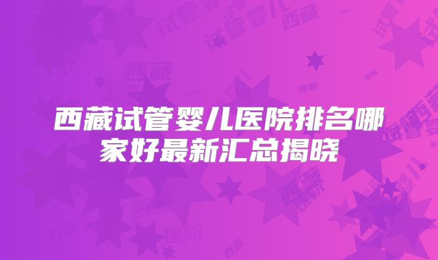 西藏试管婴儿医院排名哪家好最新汇总揭晓