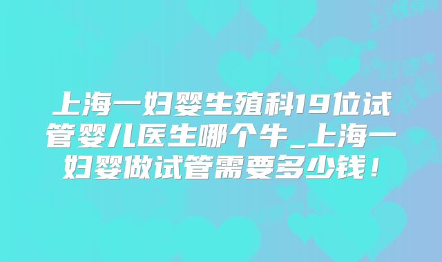 上海一妇婴生殖科19位试管婴儿医生哪个牛_上海一妇婴做试管需要多少钱！
