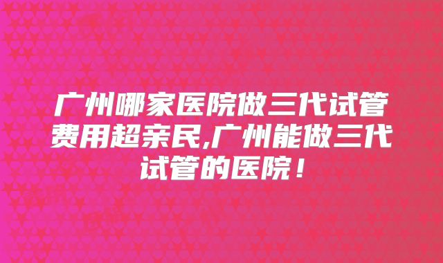 广州哪家医院做三代试管费用超亲民,广州能做三代试管的医院！