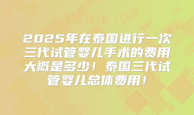 2025年在泰国进行一次三代试管婴儿手术的费用大概是多少！泰国三代试管婴儿总体费用！
