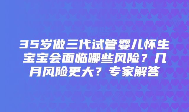 35岁做三代试管婴儿怀生宝宝会面临哪些风险？几月风险更大？专家解答