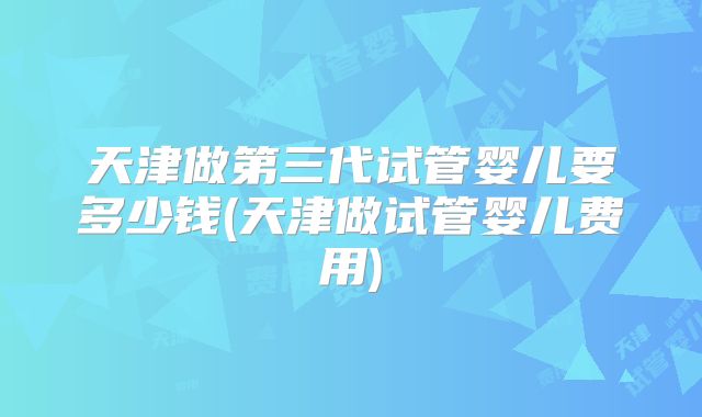 天津做第三代试管婴儿要多少钱(天津做试管婴儿费用)