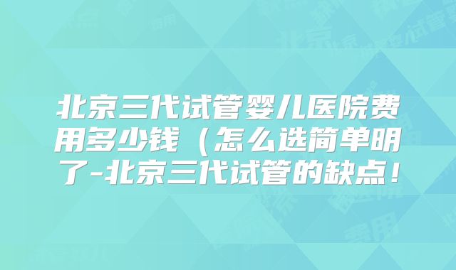 北京三代试管婴儿医院费用多少钱(怎么选简单明了-北京三代试管的缺点!