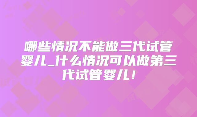 哪些情况不能做三代试管婴儿_什么情况可以做第三代试管婴儿!
