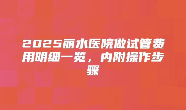 2025丽水医院做试管费用明细一览，内附操作步骤