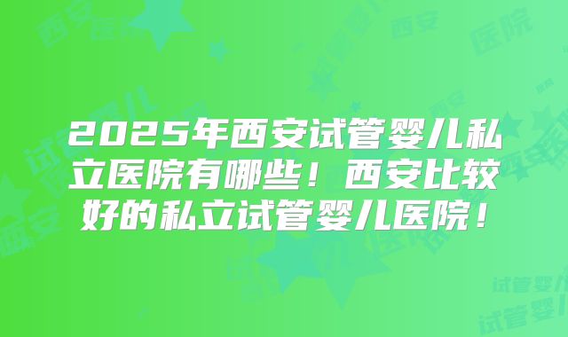 2025年西安试管婴儿私立医院有哪些！西安比较好的私立试管婴儿医院！
