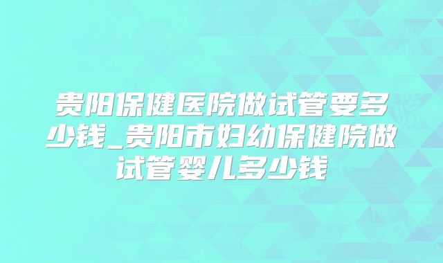 贵阳保健医院做试管要多少钱_贵阳市妇幼保健院做试管婴儿多少钱