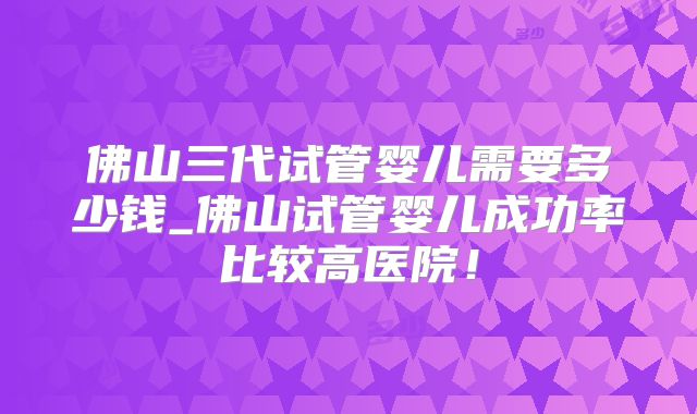 佛山三代试管婴儿需要多少钱_佛山试管婴儿成功率比较高医院!
