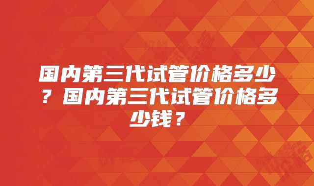 国内第三代试管价格多少？国内第三代试管价格多少钱？