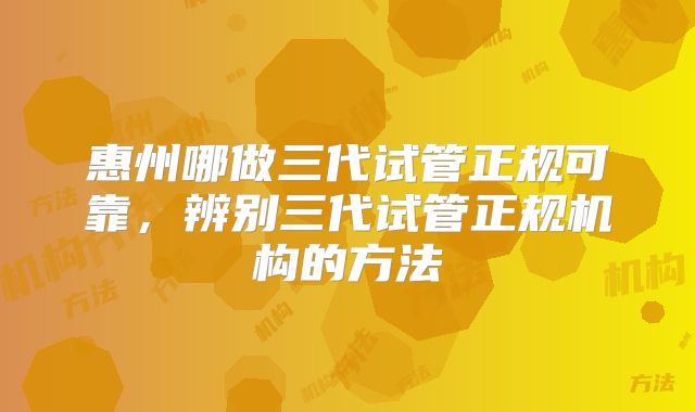 惠州哪做三代试管正规可靠，辨别三代试管正规机构的方法