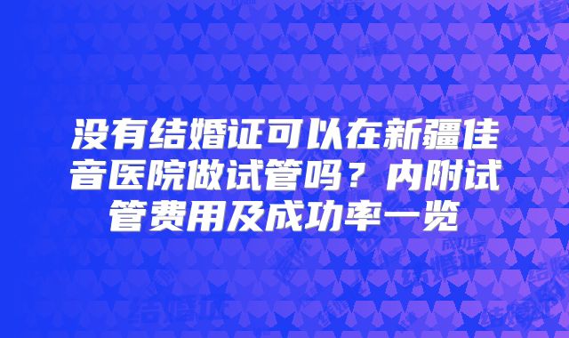 没有结婚证可以在新疆佳音医院做试管吗？内附试管费用及成功率一览