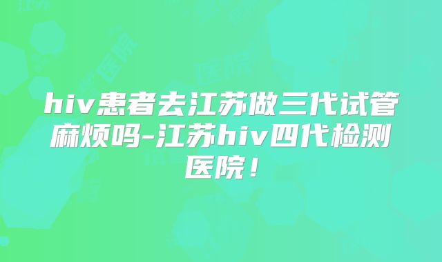 hiv患者去江苏做三代试管麻烦吗-江苏hiv四代检测医院！