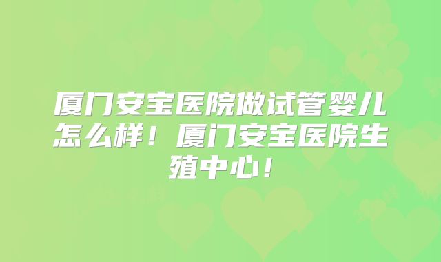 厦门安宝医院做试管婴儿怎么样！厦门安宝医院生殖中心！