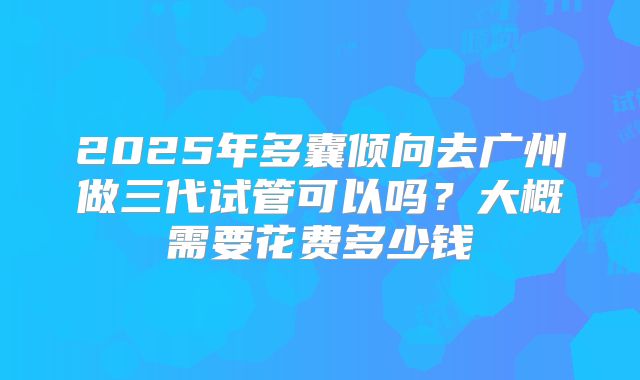 2025年多囊倾向去广州做三代试管可以吗?大概需要花费多少钱